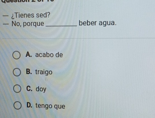 ¿Tienes sed?
— No, porque _beber agua.
A. acabo de
B. traigo
C. doy
D. tengo que