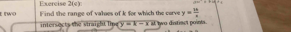 Exercise 2(c):
t two Find the range of values of k for which the curve y= 16/x 
intersects the straight line y=k-x at two distinct points.