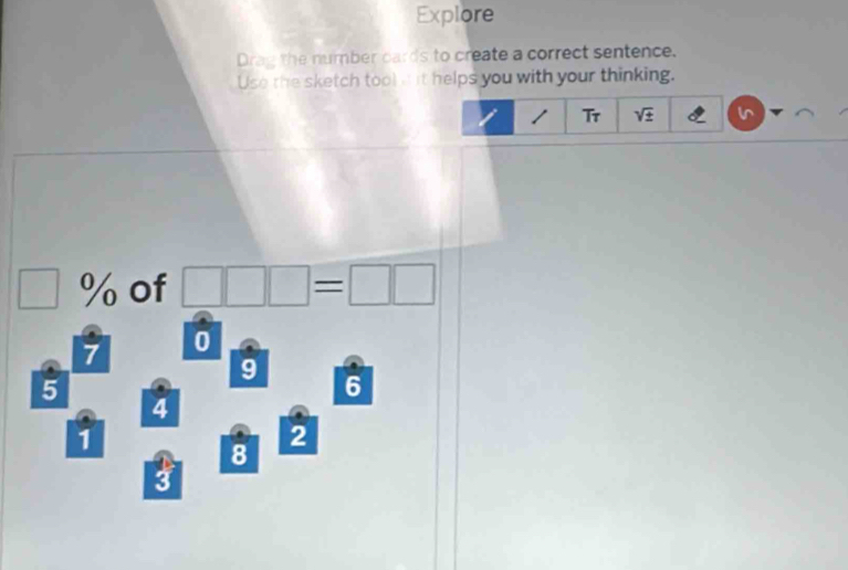 Explore 
Drag the number cards to create a correct sentence. 
Use the sketch tool a it helps you with your thinking. 
Tr sqrt(± )
□ % of □ □ □ =□ □
7 0
9
5
6
4
1
2
8
3