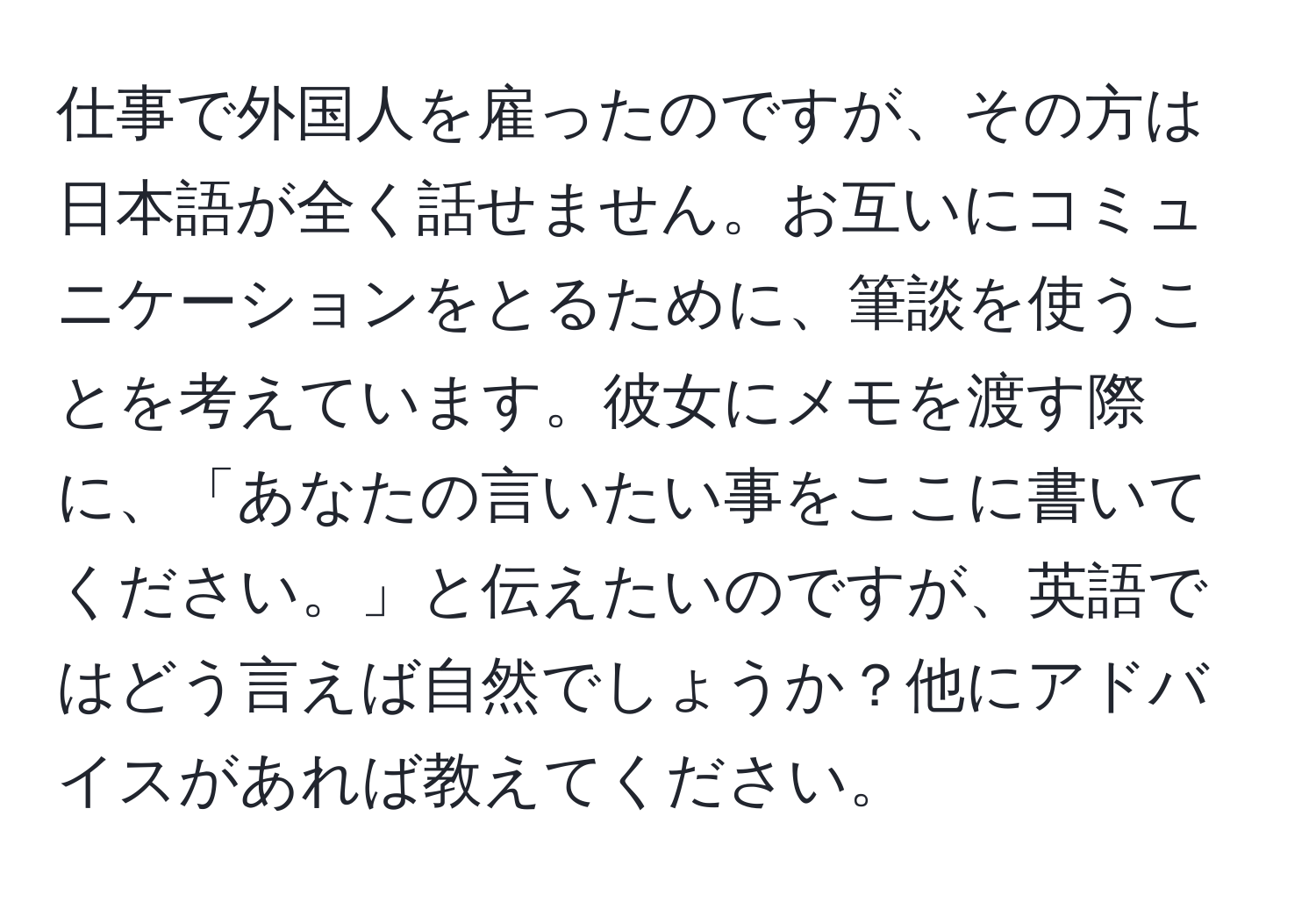 仕事で外国人を雇ったのですが、その方は日本語が全く話せません。お互いにコミュニケーションをとるために、筆談を使うことを考えています。彼女にメモを渡す際に、「あなたの言いたい事をここに書いてください。」と伝えたいのですが、英語ではどう言えば自然でしょうか？他にアドバイスがあれば教えてください。