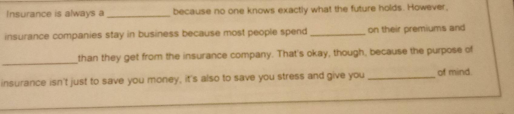 Insurance is always a_ because no one knows exactly what the future holds. However, 
insurance companies stay in business because most people spend_ on their premiums and 
_than they get from the insurance company. That's okay, though, because the purpose of 
insurance isn't just to save you money, it's also to save you stress and give you _of mind.