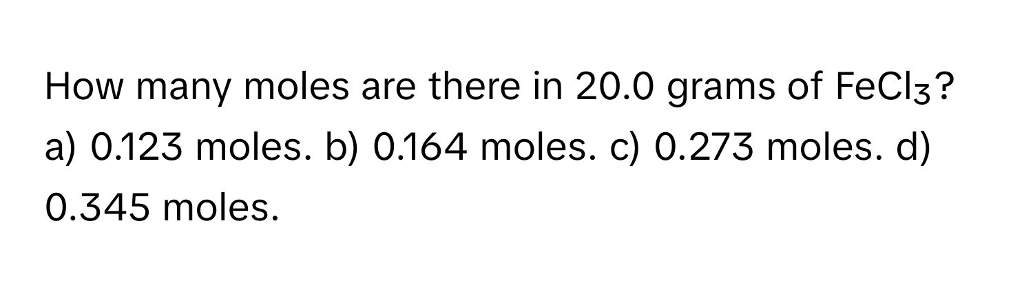 How many moles are there in 20.0 grams of FeCl₃?

a) 0.123 moles. b) 0.164 moles. c) 0.273 moles. d) 0.345 moles.