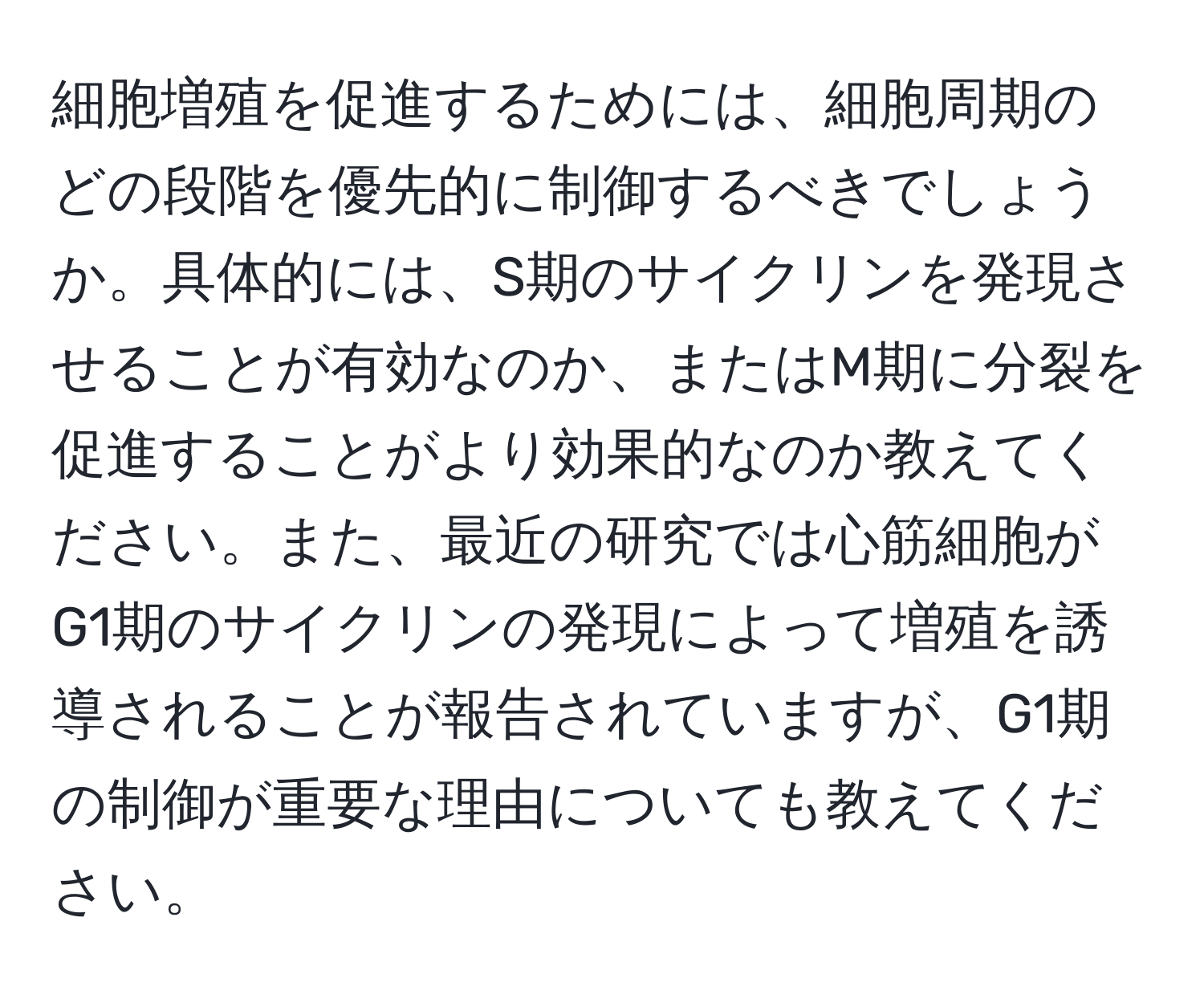 細胞増殖を促進するためには、細胞周期のどの段階を優先的に制御するべきでしょうか。具体的には、S期のサイクリンを発現させることが有効なのか、またはM期に分裂を促進することがより効果的なのか教えてください。また、最近の研究では心筋細胞がG1期のサイクリンの発現によって増殖を誘導されることが報告されていますが、G1期の制御が重要な理由についても教えてください。