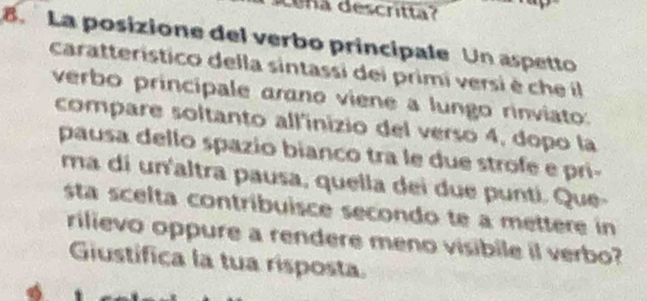 ce na descritta? 
8. La posizione del verbo principale Un aspetto 
caratterístico della sintassi dei primi versi è che il 
verbo principale arano viene a lungo rinviato: 
compare soltanto all'inizio del verso 4, dopo la 
pausa dello spazio bianco tra le due strofe e pri- 
ma di un'altra pausa, quella dei due punti. Que- 
sta scelta contríbuisce secondo te a mettere in 
rilievo oppure a rendere meno visibile il verbo? 
Giustífica la tua risposta.