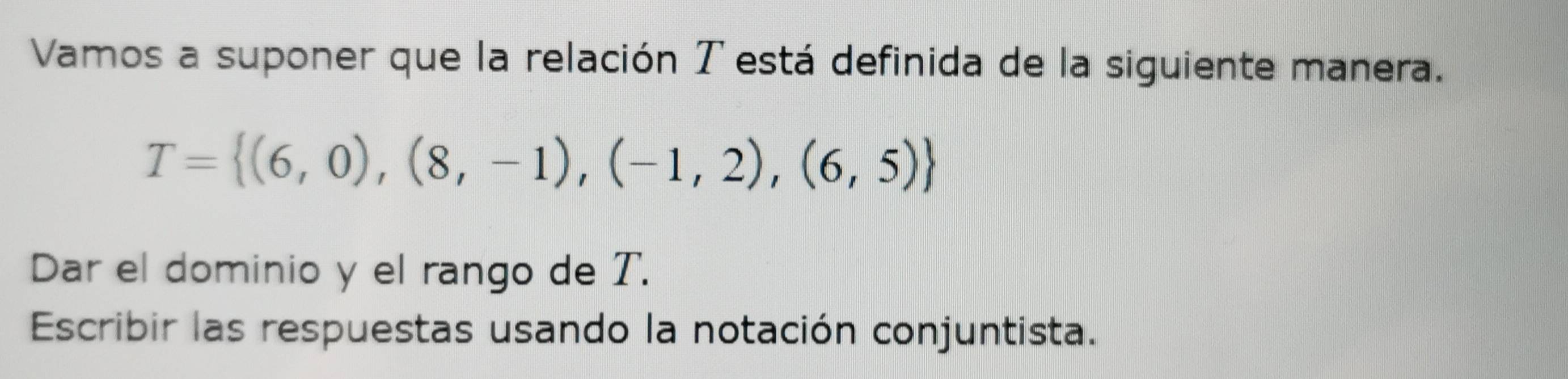 Vamos a suponer que la relación T está definida de la siguiente manera.
T= (6,0),(8,-1),(-1,2),(6,5)
Dar el dominio y el rango de T. 
Escribir las respuestas usando la notación conjuntista.