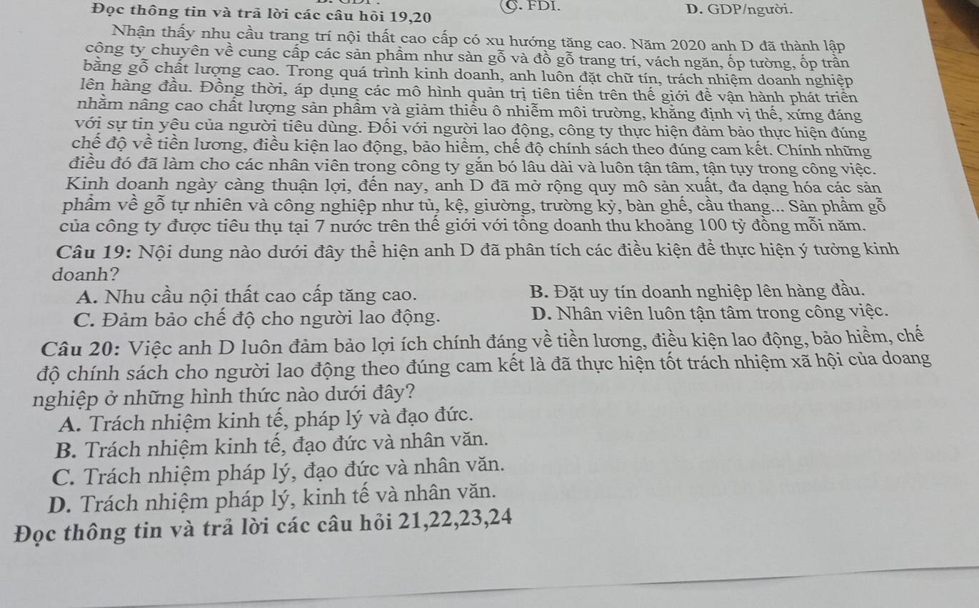 C. FDI.
Đọc thông tin và trã lời các câu hỏi 19,20 D. GDP/người.
Nhận thấy nhu cầu trang trí nội thất cao cấp có xu hướng tăng cao. Năm 2020 anh D đã thành lập
công ty chuyên về cung cấp các sản phầm như sàn g widehat O và đồ gỗ trang trí, vách ngăn, ốp tường, ốp trần
bằng gỗ chất lượng cao. Trong quá trình kinh doanh, anh luồn đặt chữ tín, trách nhiệm doanh nghiệp
lên hàng đầu. Đồng thời, áp dụng các mô hình quản trị tiên tiến trên thế giới đề vận hành phát triển
nhằm nâng cao chất lượng sản phẩm và giảm thiểu ô nhiễm môi trường, khằng định vị thế, xứng đáng
với sự tin yêu của người tiêu dùng. Đối với người lao động, công ty thực hiện đảm bảo thực hiện đúng
chế độ về tiền lương, điều kiện lao động, bảo hiểm, chế độ chính sách theo đúng cam kết. Chính những
điều đó đã làm cho các nhân viên trong công ty gắn bó lâu dài và luôn tận tâm, tận tụy trong công việc.
Kinh doanh ngày càng thuận lợi, đến nay, anh D đã mở rộng quy mô sản xuất, đa dạng hóa các sản
phẩm về gỗ tự nhiên và công nghiệp như tủ, kệ, giường, trường kỷ, bàn ghế, cầu thang... Sản phầm gỗ
của công ty được tiêu thụ tại 7 nước trên thế giới với tổng doanh thu khoảng 100 tỷ đồng mỗi năm.
Câu 19: Nội dung nào dưới đây thể hiện anh D đã phân tích các điều kiện để thực hiện ý tưởng kinh
doanh?
A. Nhu cầu nội thất cao cấp tăng cao. B. Đặt uy tín doanh nghiệp lên hàng đầu.
C. Đảm bảo chế độ cho người lao động. D. Nhân viên luôn tận tâm trong công việc.
Câu 20: Việc anh D luôn đảm bảo lợi ích chính đáng về tiền lương, điều kiện lao động, bảo hiểm, chế
độ chính sách cho người lao động theo đúng cam kết là đã thực hiện tốt trách nhiệm xã hội của doang
nghiệp ở những hình thức nào dưới đây?
A. Trách nhiệm kinh tế, pháp lý và đạo đức.
B. Trách nhiệm kinh tế, đạo đức và nhân văn.
C. Trách nhiệm pháp lý, đạo đức và nhân văn.
D. Trách nhiệm pháp lý, kinh tế và nhân văn.
Đọc thông tin và trả lời các câu hỏi 21,22,23,24