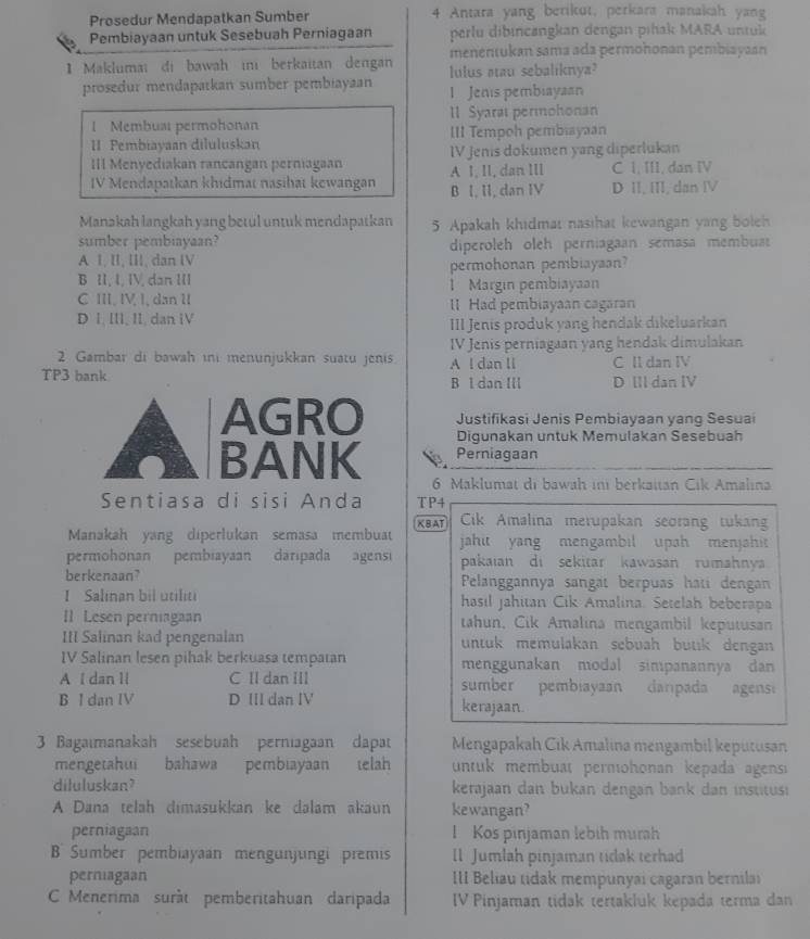 Prosedur Mendapatkan Sumber 4 Antara yang berikut, perkara manakah yang
Pembiayaan untuk Sesebuah Perniagaan perlu dibincangkan dengan pihak MARA untuk
1 Maklumaï di bawah in berkaitan dengan menentukan sama ada permohonan pembiayaan
lulus aau sebaliknya?
prosedur mendapatkan sumber pembiayaan 1 Jenis pembiayaan
l Membuai permohonan Il Syaral permohonan
II Pembiayaan diluluskan III Tempoh pembiayaan
IV Jenis dokumen yang diperlukan
III Menyediakan rançangan perniagaan A 1, II, dan IIl C I, III, dan IV
IV Mendapatkan khidmat nasihat kewangan B I, II, dan IV D II, III, dan Ⅳ
Manakah langkah yang betul untuk mendapatkan 5 Apakah khidmat nasihat kewangan yang boleh
sumber pembiayaan?
A 1, II, III, dan I diperoleh oleh perniagaan semasa membua
B II, I, IV, dan III permohonan pembiayaan?
1 Margın pembiayaan
C III. IV, I, dan I lI Had pembiayaan cagaran
D I, III, II, dan iV
III Jenis produk yang hendak dikeluarkan
IV Jenis perniagaan yang hendak dimulakan
2 Gambar di bawah ini menunjukkan suatu jenis. A l dan ll C Il dan IV
TP3 bank D IIl dan IV
B l dan III
AGRO Justifikasi Jenis Pembiayaan yang Sesuai
Digunakan untuk Memulakan Sesebuah
BANK Perniagaan
6 Maklumat di bawah ini berkaitan Cik Amalına
Sentiasa di sisi Anda TP4
XBAT  Cick Amalina merupakan seorang tukan
Manakah yang diperlukan semasa membuat jahit yang mengambil upah menjahi 
permohonan pembiayaan daripada agens pakaian di sekitar kawasan rumahnya
berkenaan?  Pelanggannya sangät berpuas hati dengan
I Salinan bil utiliti hasıl Jahitan Cik Amalina. Setelah beberapa
II Lesen perniagaan tahun, Cik Amalina mengambil keputusan
III Salinan kad pengenalan untuk memulakan sebuah bütk dengan
IV Salinan lesen pihak berkuasa tempatan menggunakan modal simpanannya dan
A I dan 1l C II dan III sumber pembiayaan darpada agensi
B I dan IV D III dan IV kerajaan.
3 Bagaımanakah sesebuah perniagaan dapat Mengapakah Cik Amalina mengambil keputusan
mengetahui bahawa pembiayaan telah untuk membuat permohonan kepada agens
diluluskan? kerajaan dan bukan dengan bank dan institusi
A Dana telah dimasukkan ke dalam akaun kewangan?
perniagaan l Kos pinjaman lebih murah
B   Sumber pembiayaan mengunjungi premis ll Jumlah pinjaman tidak terhad
perniagaan III Beliau tidak mempunyai cagaran bernilai
C Menerima suràt pemberitahuan daripada IV Pinjaman tidak tertakluk kepada terma dan