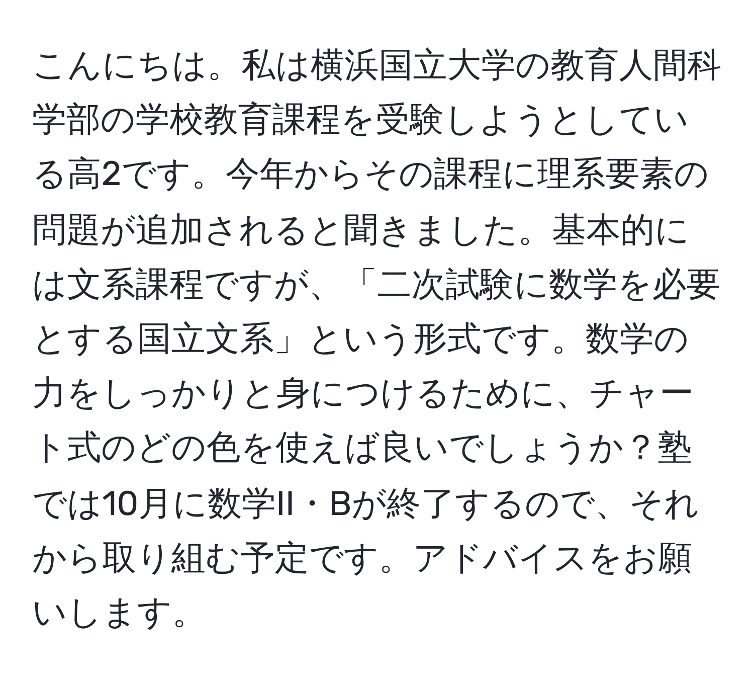 こんにちは。私は横浜国立大学の教育人間科学部の学校教育課程を受験しようとしている高2です。今年からその課程に理系要素の問題が追加されると聞きました。基本的には文系課程ですが、「二次試験に数学を必要とする国立文系」という形式です。数学の力をしっかりと身につけるために、チャート式のどの色を使えば良いでしょうか？塾では10月に数学II・Bが終了するので、それから取り組む予定です。アドバイスをお願いします。