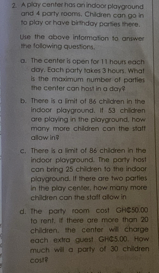 A play center has an indoor playground 
and 4 party rooms. Children can go in 
to play or have birthday parties there. 
Use the above information to answer 
the following questions. 
a. The center is open for 11 hours each
day. Each party takes 3 hours. What 
is the maximum number of parties . 
the center can host in a day? 
b. There is a limit of 86 children in the 
indoor playground. If 53 children 
are playing in the playground, how 
many more children can the staff . 
allow in? 
c. There is a limit of 86 children in the 
indoor playground. The party host 
can bring 25 children to the indoor 
playground. If there are two parties 
in the play center, how many more 
children can the staff allow in 
d. The party room cost GHC50.00
to rent. If there are more than 20
children, the center will charge 
each extra guest GHC5.00. How 
much will a party of 30 children 
cost?