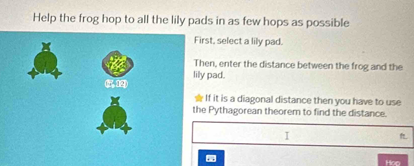 Help the frog hop to all the lily pads in as few hops as possible
st, select a lily pad.
en, enter the distance between the frog and the
pad.
f it is a diagonal distance then you have to use
Pythagorean theorem to find the distance.
Hop