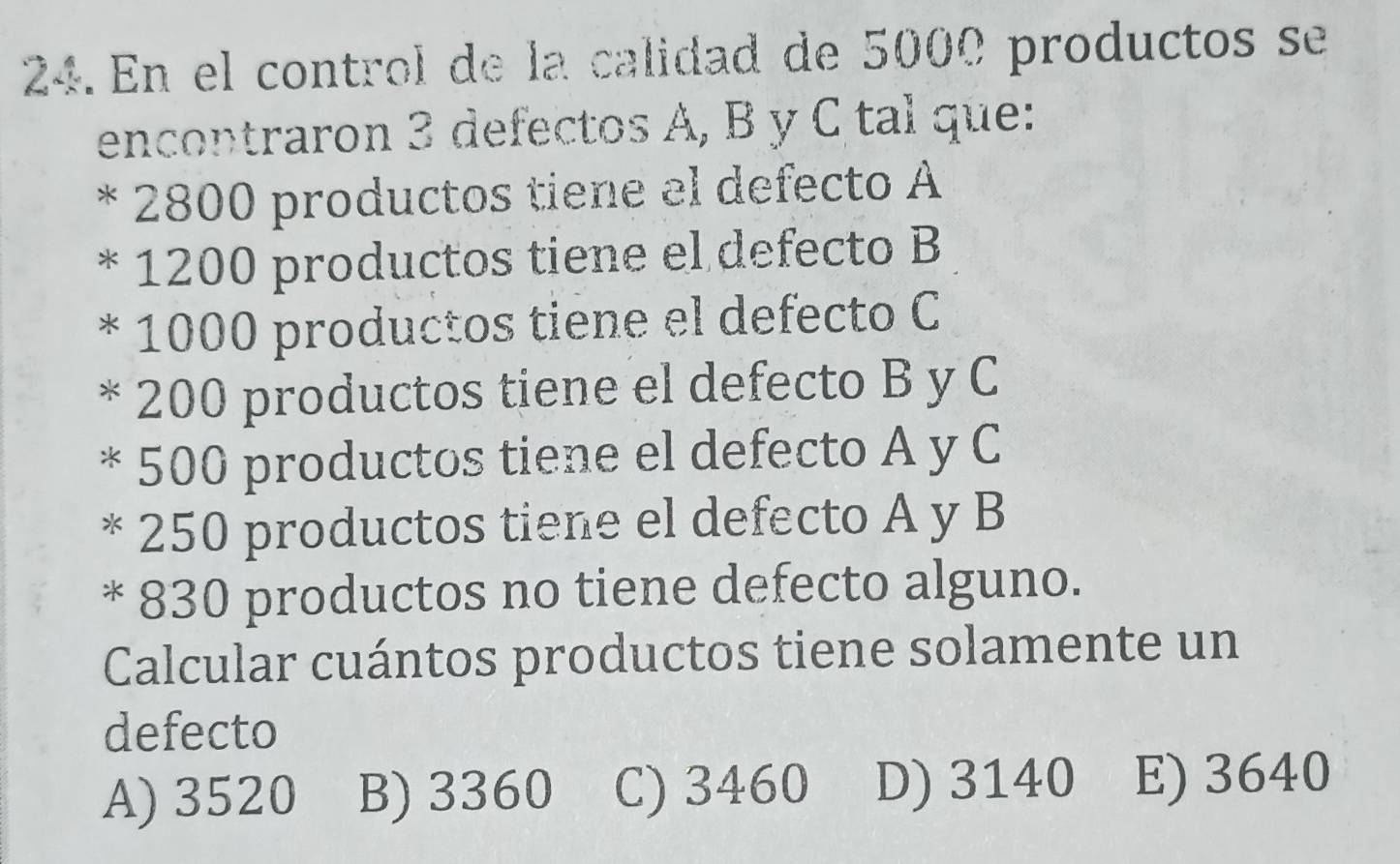 En el control de la calidad de 5000 productos se
encontraron 3 defectos A, B y C tal que:
* 2800 productos tiene el defecto A
* 1200 productos tiene el defecto B
* 1000 productos tiene el defecto C
* 200 productos tiene el defecto B y C
* 500 productos tiene el defecto A y C
* 250 productos tiene el defecto A y B
* 830 productos no tiene defecto alguno.
Calcular cuántos productos tiene solamente un
defecto
A) 3520 B) 3360 C) 3460 D) 3140 E) 3640