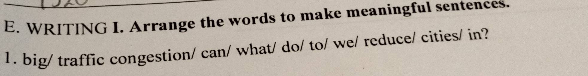 WRITING I. Arrange the words to make meaningful sentences. 
1. big/ traffic congestion/ can/ what/ do/ to/ we/ reduce/ cities/ in?