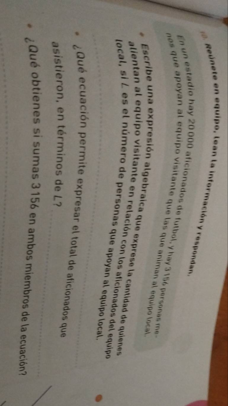 Reúnete en equipo, lean la información y respondan, 
En un estadio hay 20 000 aficionados de futbol, y hay 3 156 personas me 
nos que apoyan al equipo visitante que las que animan al equipo local 
Escribe una expresión algebraica que exprese la cantidad de quienes 
_ 
alientan al equipo visitante en relación con los aficionados del equipo 
local, si L es el número de personas que apoyan al equipo local. 
¿Qué ecuación permite expresar el total de aficionados que 
_ 
asistieron, en términos de L? 
¿Qué obtienes si sumas 3156 en ambos miembros de la ecuación? 
_