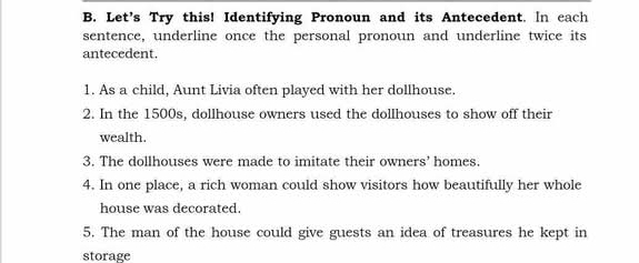 Let's Try this! Identifying Pronoun and its Antecedent. In cach 
sentence, underline once the personal pronoun and underline twice its 
antecedent. 
1. As a child, Aunt Livia often played with her dollhouse. 
2. In the 1500s, dollhouse owners used the dollhouses to show off their 
wealth. 
3. The dollhouses were made to imitate their owners' homes 
4. In one place, a rich woman could show visitors how beautifully her whole 
house was decorated. 
5. The man of the house could give guests an idea of treasures he kept in 
storage