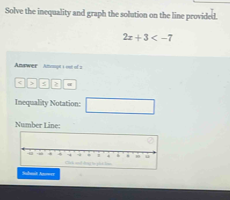 Solve the inequality and graph the solution on the line provided.
2x+3
Answer Attempt 1 out of 2 
< > or
Inequality Notation: ^□  
Number Line: 
Submit Answer