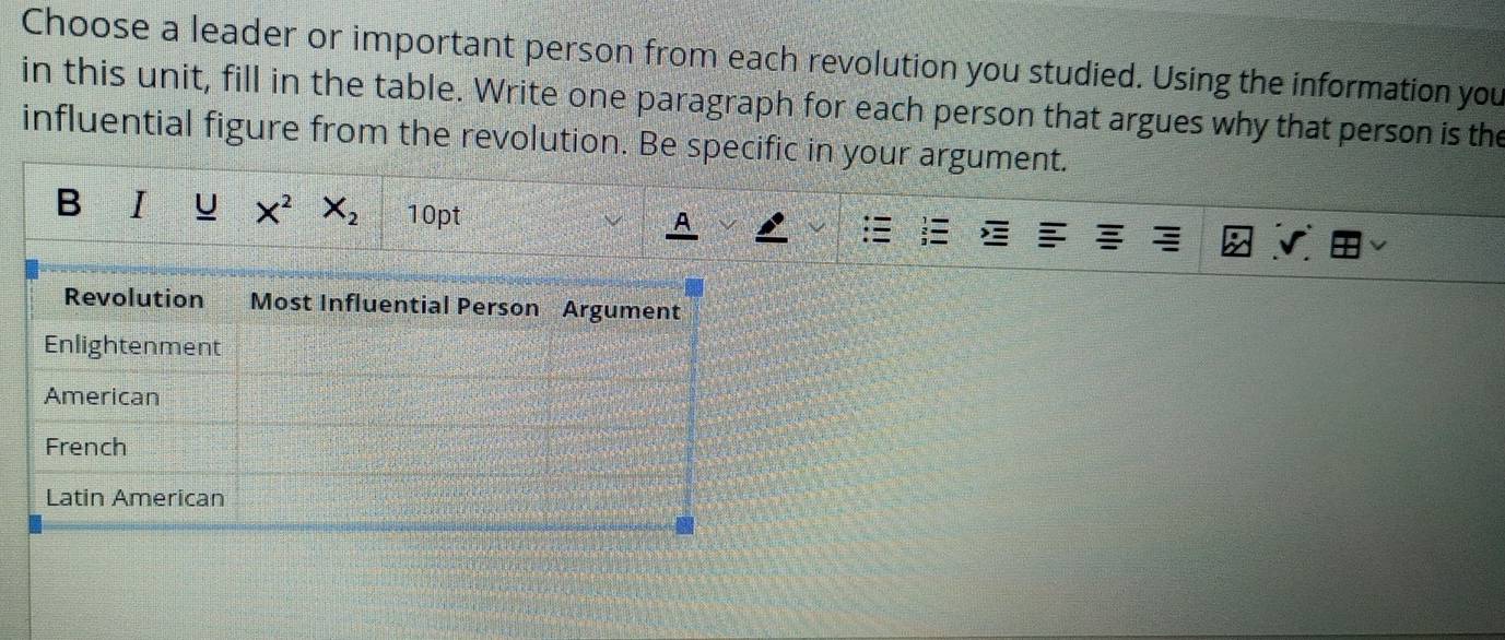 Choose a leader or important person from each revolution you studied. Using the information you
in this unit, fill in the table. Write one paragraph for each person that argues why that person is the
influential figure from the revolution. Be specific in your argument.
B I U X^2 X_2 10pt A
Revolution Most Influential Person Argument
Enlightenment
American
French
Latin American