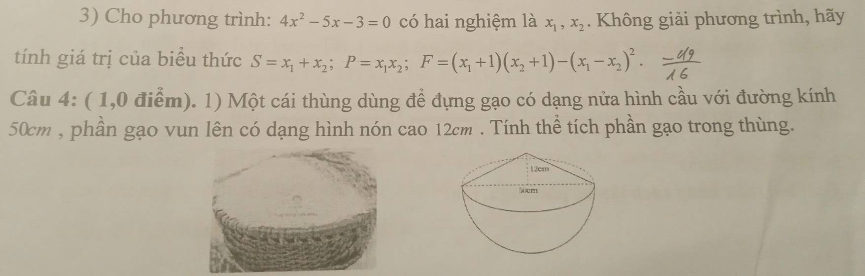 Cho phương trình: 4x^2-5x-3=0 có hai nghiệm là x_1, x_2. Không giải phương trình, hãy
tính giá trị của biểu thức S=x_1+x_2; P=x_1x_2; F=(x_1+1)(x_2+1)-(x_1-x_2)^2. 
Câu 4: ( 1,0 điểm). 1) Một cái thùng dùng để đựng gạo có dạng nửa hình cầu với đường kính
50cm , phần gạo vun lên có dạng hình nón cao 12cm. Tính thể tích phần gạo trong thùng.