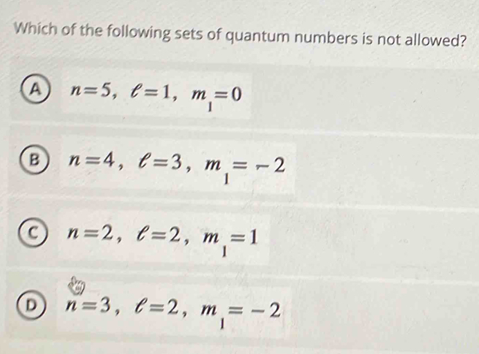 Which of the following sets of quantum numbers is not allowed?
a n=5, ell =1, m_1=0
B n=4, ell =3, m_1=-2
C n=2, ell =2, m_1=1
D n=3, ell =2, m_1=-2