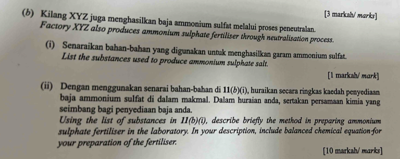 [3 markah/ marks] 
(b) Kilang XYZ juga menghasilkan baja ammonium sulfat melalui proses peneutralan. 
Factory XYZ also produces ammonium sulphate fertiliser through neutralisation process. 
(i) Senaraikan bahan-bahan yang digunakan untuk menghasilkan garam ammonium sulfat. 
List the substances used to produce ammonium sulphate salt. 
[1 markah/ mark] 
(ii) Dengan menggunakan senarai bahan-bahan di 11(b)(i) , huraikan secara ringkas kaedah penyediaan 
baja ammonium sulfat di dalam makmal. Dalam huraian anda, sertakan persamaan kimia yang 
seimbang bagi penyediaan baja anda. 
Using the list of substances in 11(b)(i) , describe briefly the method in preparing ammonium 
sulphate fertiliser in the laboratory. In your description, include balanced chemical equation-for 
your preparation of the fertiliser. 
[10 markah/ marks]