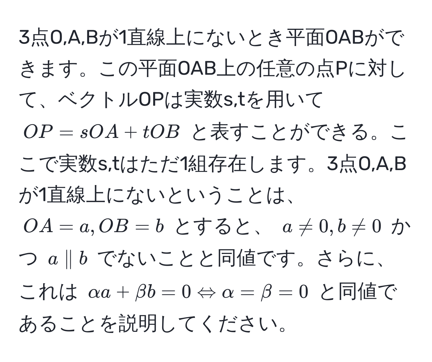 3点O,A,Bが1直線上にないとき平面OABができます。この平面OAB上の任意の点Pに対して、ベクトルOPは実数s,tを用いて $OP = sOA + tOB$ と表すことができる。ここで実数s,tはただ1組存在します。3点O,A,Bが1直線上にないということは、 $OA=a , OB=b$ とすると、 $a != 0, b != 0$ かつ $a parallel b$ でないことと同値です。さらに、これは $alpha a + beta b = 0 Leftrightarrow alpha = beta = 0$ と同値であることを説明してください。