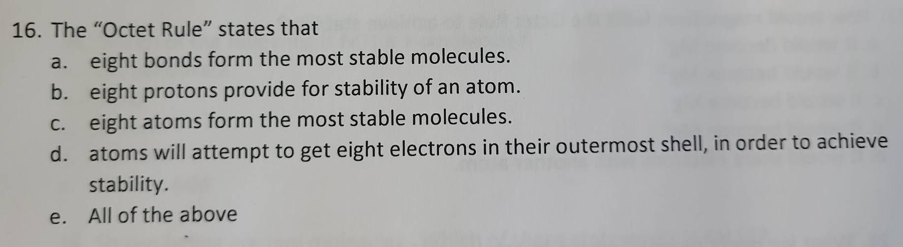 The “Octet Rule” states that
a. eight bonds form the most stable molecules.
b. eight protons provide for stability of an atom.
c. eight atoms form the most stable molecules.
d. atoms will attempt to get eight electrons in their outermost shell, in order to achieve
stability.
e. All of the above