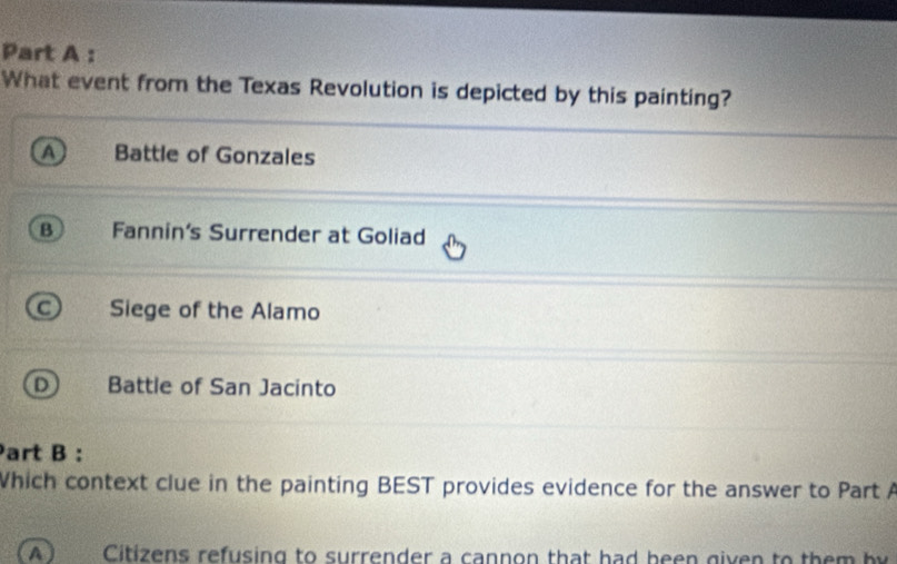 What event from the Texas Revolution is depicted by this painting?
Battle of Gonzales
B Fannin's Surrender at Goliad
Siege of the Alamo
Battle of San Jacinto
Part B :
Which context clue in the painting BEST provides evidence for the answer to Part A
A ) Citizens refusing to surrender a cannon that had been given to th e m b