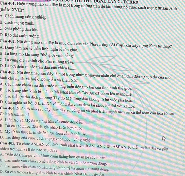 CH 30 - THI THU ĐGNL LAN 2 - TCRR8
Câu 401. Hiện tượng nào sau đây là một trong những tiền đề làm bùng nổ cuộc cách mạng tư sản Anh
(thế kỉ XVII)?
A. Cách mạng công nghiệp.
B. Cách mạng xanh.
C. Giải phóng dân tộc.
D. Rào đất cướp ruộng.
Câu 402. Nội dung nào sau đây là mục đích của các Pha-ra-ông (Ai Cập) khi xây dựng Kim tự tháp?
A. Dùng làm nơi tế thần linh, nghi lễ tôn giáo.
B. Là lãng mộ khi sang "thế giới vĩnh hằng".
C. Là cung điện chính cho Pha-ra-ông trị vì.
D. Là nơi diễn ra các trận đầu của chiến binh.
Câu 403. Nội dung nào sau đây là một trong những nguyên nhân chủ quan đẫn đến sự sụp đồ của mô
hình chủ nghĩa xã hội ở Đông Âu và Liên Xô?
A. Các nước chậm sửa đổi trước những biến động to lớn của tình hình thế giới.
B. Các trung tâm kinh tế - tài chính Nhật Bản và Tây Âu đã vươn lên mạnh mẽ.
C. Các thế lực thù địch phương Tây do Mỹ đứng đầu không từ bỏ việc phá hoại.
D. Chủ nghĩa xã hội ở Liên Xô và Đông Âu chưa đem lại phúc lợi đổi với xã hội.
Câu 404. Nhân tổ nào sau dây thúc dẫy sự bùng nổ và phát triển mạnh mẽ của xu thể toàn cầu hóa từ sau
Chiến tranh lạnh?
A. Liên Xô và Mỹ đã ngừng hẵn các cuộc đối đầu.
B. Tất cả các nước đều đã gia nhập Liên hợp quốc.
C. Mỹ từ bỏ thực hiện chiến lược toàn cầu ở châu Âu.
D. Tác động của cuộc cách mạng khoa học - công nghệ.
Câu 405. Tổ chức ASEAN cổ hành trình phát triển từ ASEAN 5 lên ASEAN 10 diễn ra lâu dài và gặp
tnhiều trở ngại vì li do nào sau đây?
A. "Vấn đề Cam-pu-chia" làm căng thắng hơn quan hệ các nước.
B. Các nước vẫn chưa có nền tảng kinh tế và văn hóa tương đồng.
C. Các nước vẫn chưa có nền tăng chính trị và quân sự tương đồng.
D. Sự cản trở của trung tâm kinh tế -tài chính Nhật Bản, Tây △ "