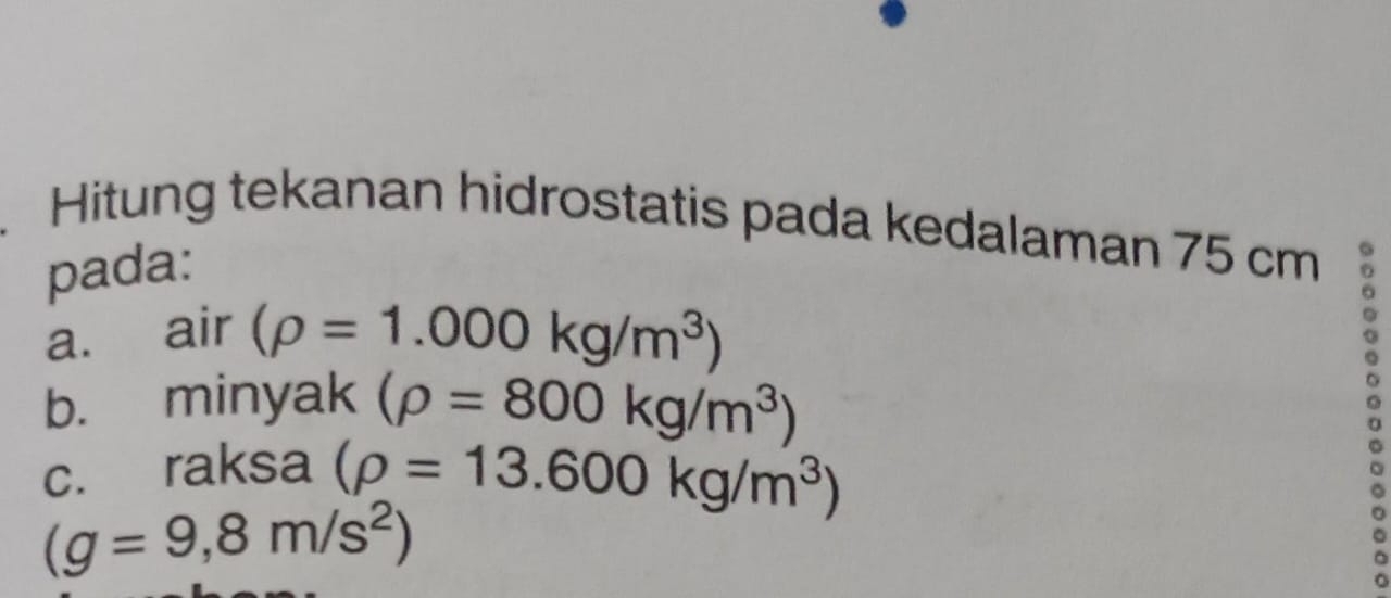 Hitung tekanan hidrostatis pada kedalaman 75 cm
pada: 
a. air (rho =1.000kg/m^3)
b. minyak (rho =800kg/m^3)
c. raksa (rho =13.600kg/m^3)
(g=9,8m/s^2)