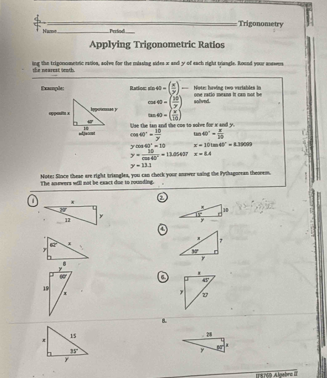 Trigonometry
Name._ Period_
Applying Trigonometric Ratios
ing the trigonometric ratios, solve for the missing sides x and y of each right triangle. Round your answers
the nearest tenth.
Example: Ratios: sin 40=( x/y )- Note: having two variables in
one ratio means it can not be
cos 40=( 10/y ) solved.
tan 40=( x/10 )
Use the tan and the cos to solve for x and y.
cos 40°= 10/y  tan 40°= x/10 
ycos 40°=10 x=10tan 40°=8.39099
y= 10/cos 40° =13.05407 x=8.4
y=13.1
Note: Since these are right triangles, you can check your answer using the Pythagorean theorem.
The answers will not be exact due to rounding.
1
a
a
6.
8.
IF8769 Algebra II