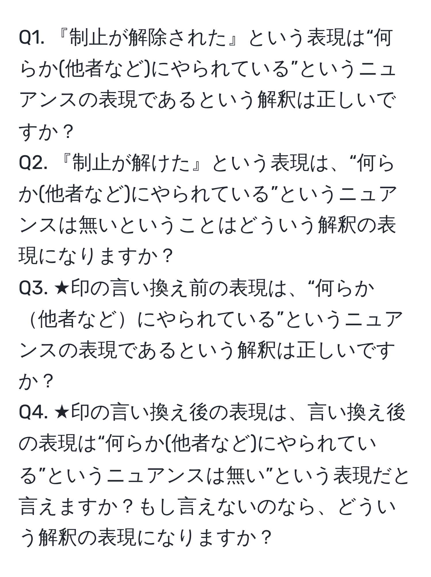 『制止が解除された』という表現は“何らか(他者など)にやられている”というニュアンスの表現であるという解釈は正しいですか？  
Q2. 『制止が解けた』という表現は、“何らか(他者など)にやられている”というニュアンスは無いということはどういう解釈の表現になりますか？  
Q3. ★印の言い換え前の表現は、“何らか他者などにやられている”というニュアンスの表現であるという解釈は正しいですか？  
Q4. ★印の言い換え後の表現は、言い換え後の表現は“何らか(他者など)にやられている”というニュアンスは無い”という表現だと言えますか？もし言えないのなら、どういう解釈の表現になりますか？