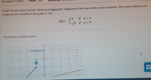 Monday by 7:59am Points
Graph the piecewise function below by dragging the endpoints of the lines to the correct locations, then select whether the
endpoints are included in the graph or not.
f(x)=beginarrayl 3ifx<0 sqrt(x)ifx≥ 0endarray.
Provide your answer below:
Included 8
-6
4