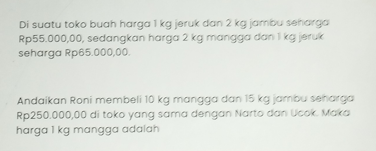 Di suatu toko buah harga 1 kg jeruk dan 2 kg jambu seharga
Rp55.000,00, sedangkan harga 2 kg mangga dan 1 kg jeruk 
seharga Rp65.000,00. 
Andaikan Roni membeli 10 kg mangga dan 15 kg jambu seharga
Rp250.000,00 di toko yang sama dengan Narto dan Ucok. Maka 
harga 1 kg mangga adalah