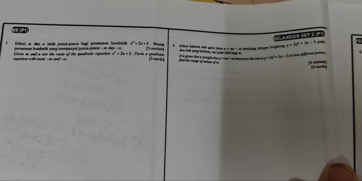 N9 (P1) 
SELÄNGOR SET 2 (P1) 
Diberi m dan w jalah punca-punca bagi persamaan kuadratik x^2=2x+3. Bentuk 5 Diberi bahawa satu garis lurus y=mx-m bersilang dengan lengkung y=2x^2+3x-3 pada 
P 
persamaan kusdratik yang mempunyai punca-punca ~ m dan -n. [3 markah] dua titik yang berbeza, cari julat nilai bagi m. 
6 
Given m and n are the roots of the quadratic equation x^2=2x+3 Form a quadratic It is given that a straight line 
equation with roots -m and -n. y=mx-m intersects the curve y=2x^2+3x-3 at two different points, 
[3 marks] find the range of values of m. 
[4 markah] 
[4 marks]
