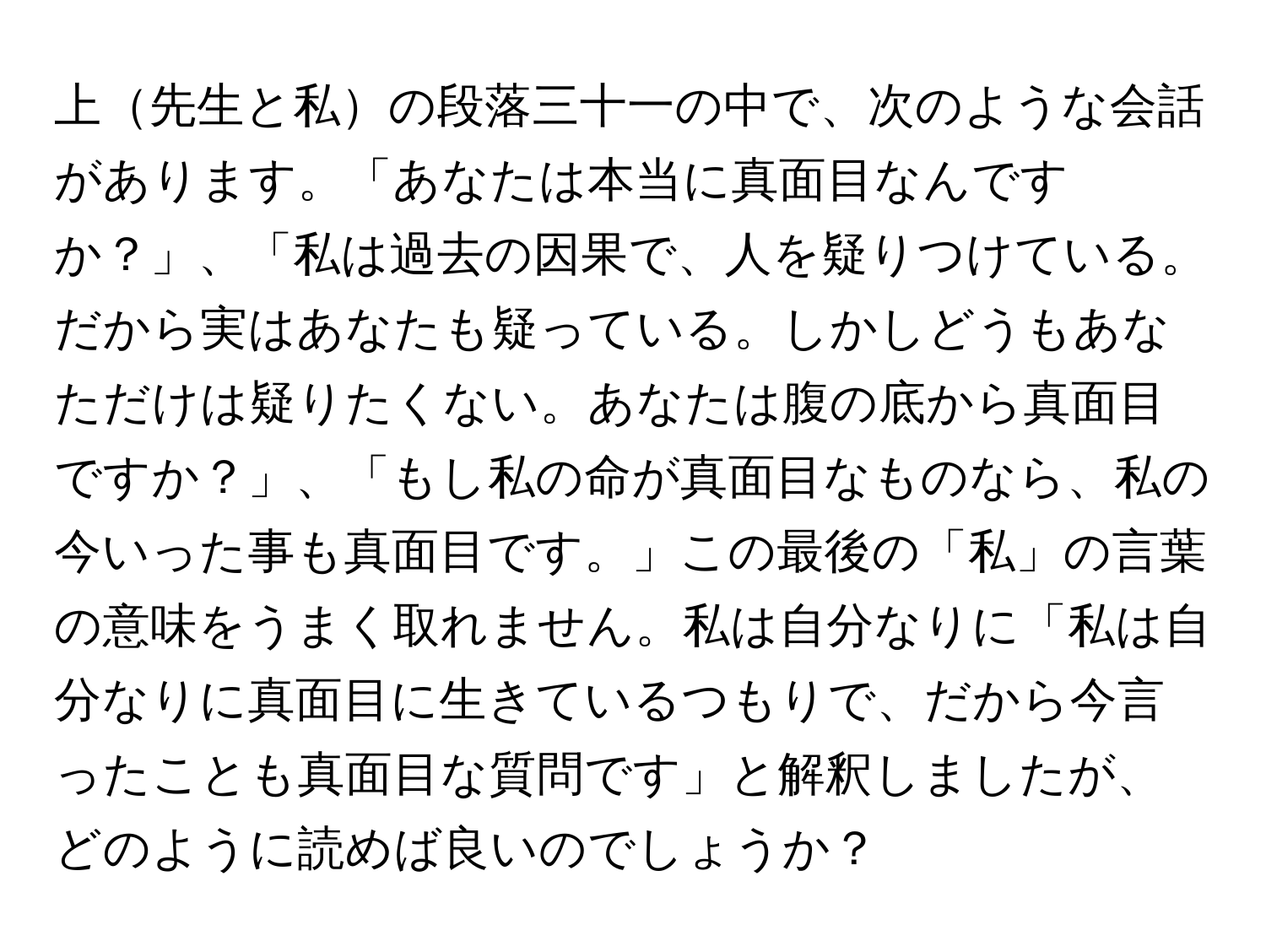 上先生と私の段落三十一の中で、次のような会話があります。「あなたは本当に真面目なんですか？」、「私は過去の因果で、人を疑りつけている。だから実はあなたも疑っている。しかしどうもあなただけは疑りたくない。あなたは腹の底から真面目ですか？」、「もし私の命が真面目なものなら、私の今いった事も真面目です。」この最後の「私」の言葉の意味をうまく取れません。私は自分なりに「私は自分なりに真面目に生きているつもりで、だから今言ったことも真面目な質問です」と解釈しましたが、どのように読めば良いのでしょうか？