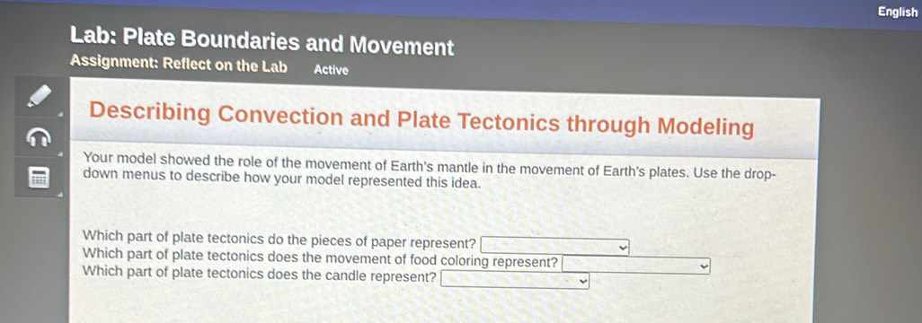 English 
Lab: Plate Boundaries and Movement 
Assignment: Reflect on the Lab Active 
Describing Convection and Plate Tectonics through Modeling 
Your model showed the role of the movement of Earth's mantle in the movement of Earth's plates. Use the drop- 
down menus to describe how your model represented this idea. 
Which part of plate tectonics do the pieces of paper represent? 
Which part of plate tectonics does the movement of food coloring represent? 
Which part of plate tectonics does the candle represent?