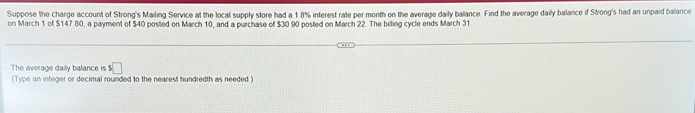 Suppose the charge account of Strong's Mailing Service at the local supply store had a 1 8% interest rate per month on the average daily balance. Find the average daily balance if Strong's had an unpaid balance 
on March 1 of $147.80, a payment of $40 posted on March 10, and a purchase of $30.90 posted on March 22. The billing cycle ends March 31
The average daily balance is $ :□
(Type an integer or decimal rounded to the nearest hundredth as needed )