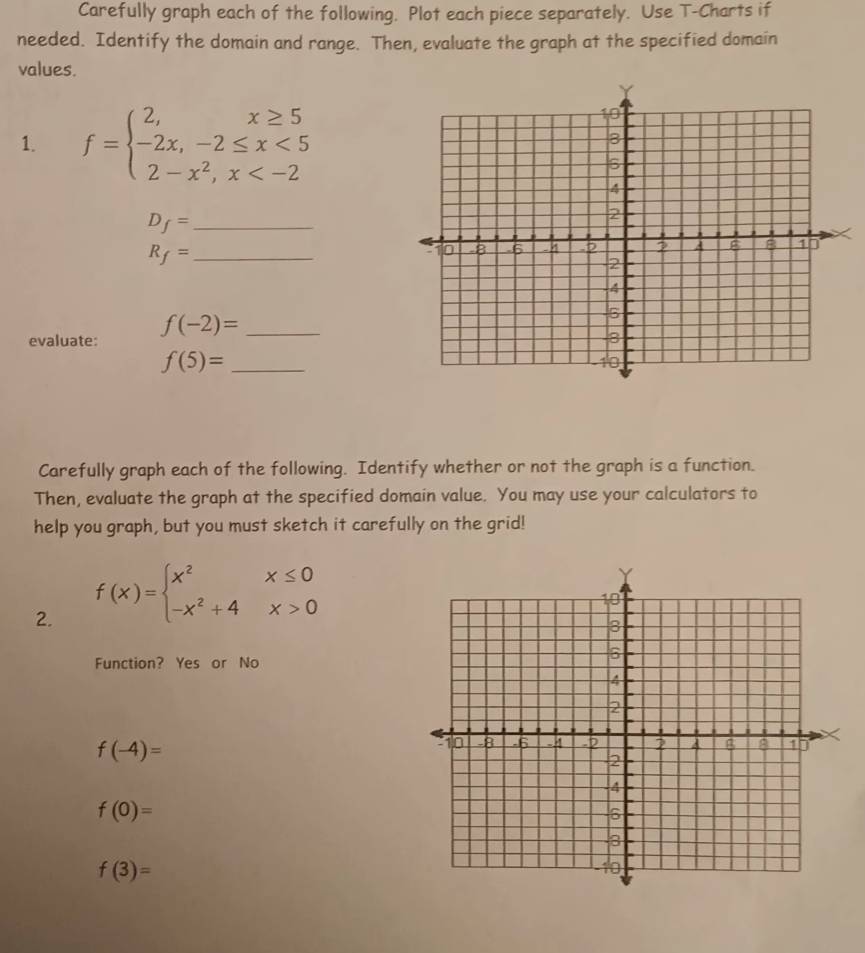 Carefully graph each of the following. Plot each piece separately. Use T -Charts if
needed. Identify the domain and range. Then, evaluate the graph at the specified domain
values.
1. f=beginarrayl 2,x≥ 5 -2x,-2≤ x<5 2-x^2,x
_ D_f=
R_f= _
evaluate: f(-2)= _
_ f(5)=
Carefully graph each of the following. Identify whether or not the graph is a function.
Then, evaluate the graph at the specified domain value. You may use your calculators to
help you graph, but you must sketch it carefully on the grid!
2. f(x)=beginarrayl x^2x≤ 0 -x^2+4x>0endarray.
Function? Yes or No
f(-4)=
f(0)=
f(3)=