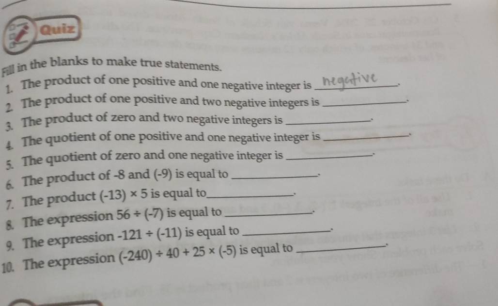 Quiz 
Fill in the blanks to make true statements. 
1. The product of one positive and one negative integer is_ 
. 
2. The product of one positive and two negative integers is_ 
3. The product of zero and two negative integers is_ 
4. The quotient of one positive and one negative integer is_ 
`` 
5. The quotient of zero and one negative integer is_ 
. 
6. The product of -8 and (-9) is equal to_ 
: 
7. The product (-13)* 5 is equal to_ 
、 
8. The expression 56/ (-7) is equal to_ 
. 
9. The expression -121/ (-11) is equal to_ 
`` 
10. The expression (-240)/ 40+25* (-5) is equal to_