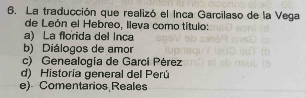 La traducción que realizó el Inca Garcilaso de la Vega
de León el Hebreo, lleva como título:
a) La florida del Inca
b) Diálogos de amor
c) Genealogía de Garcí Pérez
d) Historia general del Perú
e) Comentarios Reales