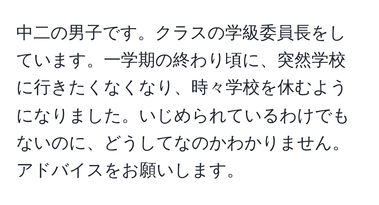 中二の男子です。クラスの学級委員長をしています。一学期の終わり頃に、突然学校に行きたくなくなり、時々学校を休むようになりました。いじめられているわけでもないのに、どうしてなのかわかりません。アドバイスをお願いします。