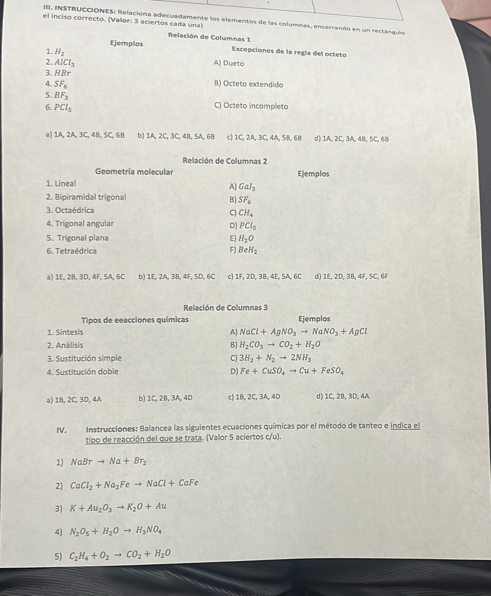 INSTRUCCIONES: Relaciona adecuadamente los elementos de las columnas, encerrando en un rectángulo
el inciso correcto. (Valor: 3 aciertos cada una)
Relación de Columnas 1
Ejemplos Excepciones de la regla del octeto
1. H_2
2. AlCl_3 A) Dueto
3. HBr
4. SF_6 B) Octeto extendido
5. BF_3
6. PCl_5
C) Octeto incompleto
a) 1A, 2A, 3C, 4B, 5C, 6B b) 1A, 2C, 3C, 4B, 5A, 6B c) 1C, 2A, 3C, 4A, 5B, 6B d) 1A, 2C, 3A, 4B, 5C, 6B
Relación de Columnas 2
Geometría molecular Ejemplos
1. Lineal
A) GaI_3
2. Bipiramidal trigonal
B) SF_6
3. Octaédrica
C) CH_4
4. Trigonal angular
D) PCl_5
5. Trigonal plana E) H_2O
6. Tetraédrica F) BeH_2
a) 1E, 2B, 3D, 4F, 5A, 6C b) 1E, 2A, 3B, 4F, 5D, 6C c) 1F, 2D, 3B, 4E, 5A, 6C d) 1E, 2D, 3B, 4F, 5C, 6F
Relación de Columnas 3
Tipos de eeacciones químicas Ejemplos
1. Síntesis A) NaCl+AgNO_3to NaNO_3+AgCl
2. Análisis
B) H_2CO_3to CO_2+H_2O
3. Sustitución simple C) 3H_2+N_2to 2NH_3
4. Sustitución doble D) Fe+CuSO_4to Cu+FeSO_4
a) 1B, 2C, 3D, 4A b) 1C, 2B, 3A, 4D c) 1B, 2C, 3A, 4D d) 1C, 2B, 3D, 4A
IV. Instrucciones: Balancea las siguientes ecuaciones químicas por el método de tanteo e indica el
tipo de reacción del que se trata. (Valor 5 aciertos c/u).
1) NaBrto Na+Br_2
2) CaCl_2+Na_2Feto NaCl+CaFe
3) K+Au_2O_3to K_2O+Au
4) N_2O_5+H_2Oto H_3NO_4
5) C_2H_4+O_2to CO_2+H_2O