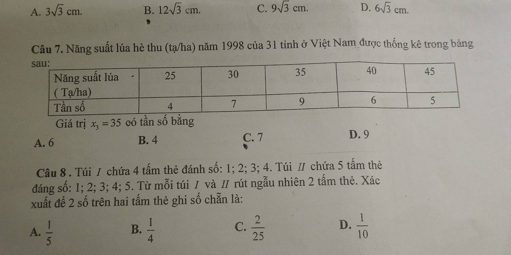 A. 3sqrt(3)cm. B. 12sqrt(3)cm. C. 9sqrt(3)cm. D. 6sqrt(3)cm. 
Câu 7. Năng suất lúa hè thu (tạ/ha) năm 1998 của 31 tỉnh ở Việt Nam được thống kê trong bảng
Giá trị x_3=35 có tần số bằng
A. 6 B. 4
C. 7 D. 9
Câu 8 . Túi / chứa 4 tấm thẻ đánh số: 1; 2; 3; 4. Túi / chứa 5 tấm thẻ
đáng số: 1; 2; 3; 4; 5. Từ mỗi túi / và // rút ngẫu nhiên 2 tấm thẻ. Xác
xuất để 2 số trên hai tấm thẻ ghi số chẵn là:
B.
A.  1/5   1/4 
C.  2/25   1/10 
D.