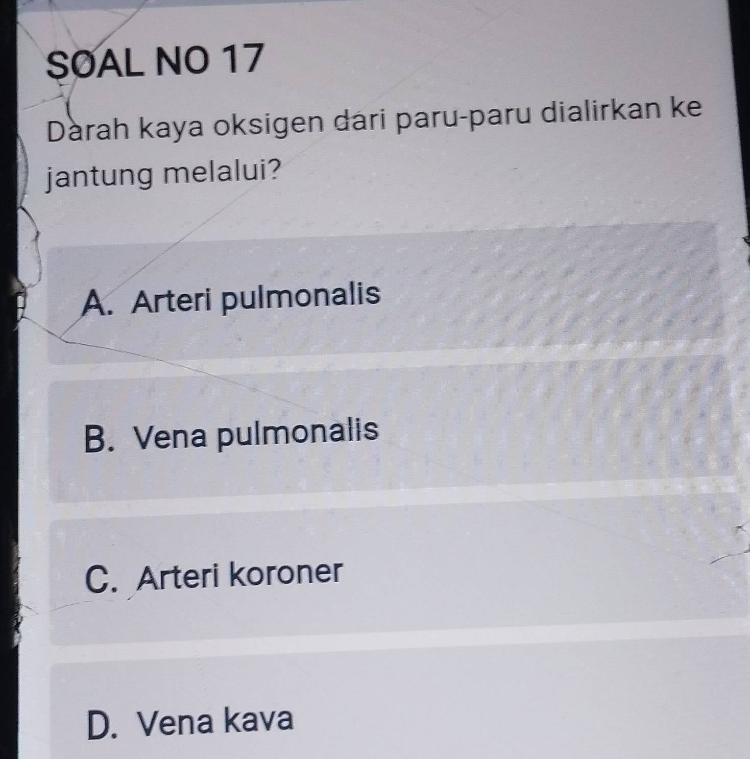 SOAL NO 17
Dàrah kaya oksigen dari paru-paru dialirkan ke
jantung melalui?
A. Arteri pulmonalis
B. Vena pulmonalis
C. Arteri koroner
D. Vena kava