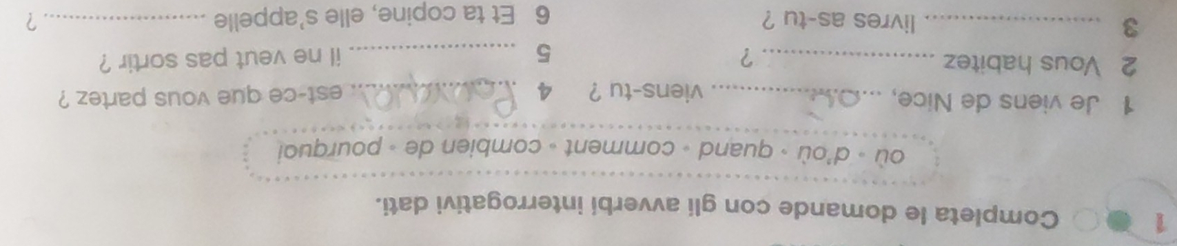 Completa le domande con gli avverbi interrogativi dati. 
où - d'où - quand - comment - combien de - pourquoi 
1 Je viens de Nice, _viens-tu ? 4 _est-ce que vous partez ? 
2 Vous habitez _? 5 _il ne veut pas sortir ? 
3 _livres as-tu ? _? 
6 Et ta copine, elle s’appelle