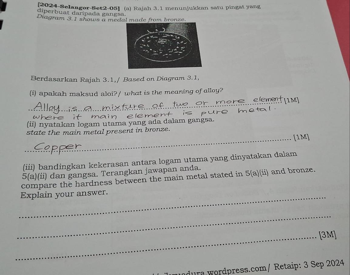 [2024-Selangor-Set2-05] (a) Rajah 3.1 menunjukkan satu pingat yang 
diperbuat daripada gangsa. 
Diagram 3.1 shows a medal made from bronze. 
Berdasarkan Rajah 3.1,/ Based on Diagram 3.1, 
(i) apakah maksud aloi?/ what is the meaning of alloy? 
nere element[im] 
_ 
_ 
wI he main element is pure metal. 
(ii) nyatakan logam utama yang ada dalam gangsa. 
state the main metal present in bronze. 
_[1M] 
(iii) bandingkan kekerasan antara logam utama yang dinyatakan dalam 
5(a)(ii) dan gangsa. Terangkan jawapan anda. 
compare the hardness between the main metal stated in 5(a)(ii) and bronze. 
_Explain your answer. 
_ 
_[3M] 
dura wordpress.com/ Retaip: 3 Sep 2024