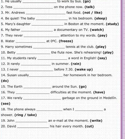 He usually _to work by bus. (go) 
2. Tess _on the phone now. (talk) 
3. Mr. Andrews _fast food. (not / like) 
4. Be quiet! The baby _in his bedroom. (sleep) 
5. Mary’s daughter _in Boston at the moment. (study) 
6. My father_ a documentary on TV. (watch) 
7. They never _attention to my words. (pay) 
8. Water _at 0°C. (freeze) 
9. Harry sometimes _tennis at the club. (play) 
10. Betty _the flute now. She's rehearsing! (play) 
11. My students rarely _a word in English! (say) 
12. It rarely _in summer. (rain) 
13. I never_ before 7.30. (wake up) 
14. Susan usually_ her homework in her bedroom. 
(do) 
15. The Earth _around the Sun. (go) 
16. They _difficulties at the moment. (have) 
17. We rarely_ garbage on the ground in Medellín. 
(see) 
18. The phone always _when I _a 
shower. (ring / take) 
19. John _an e-mail at the moment. (write) 
20. David _his hair every month. (cut)