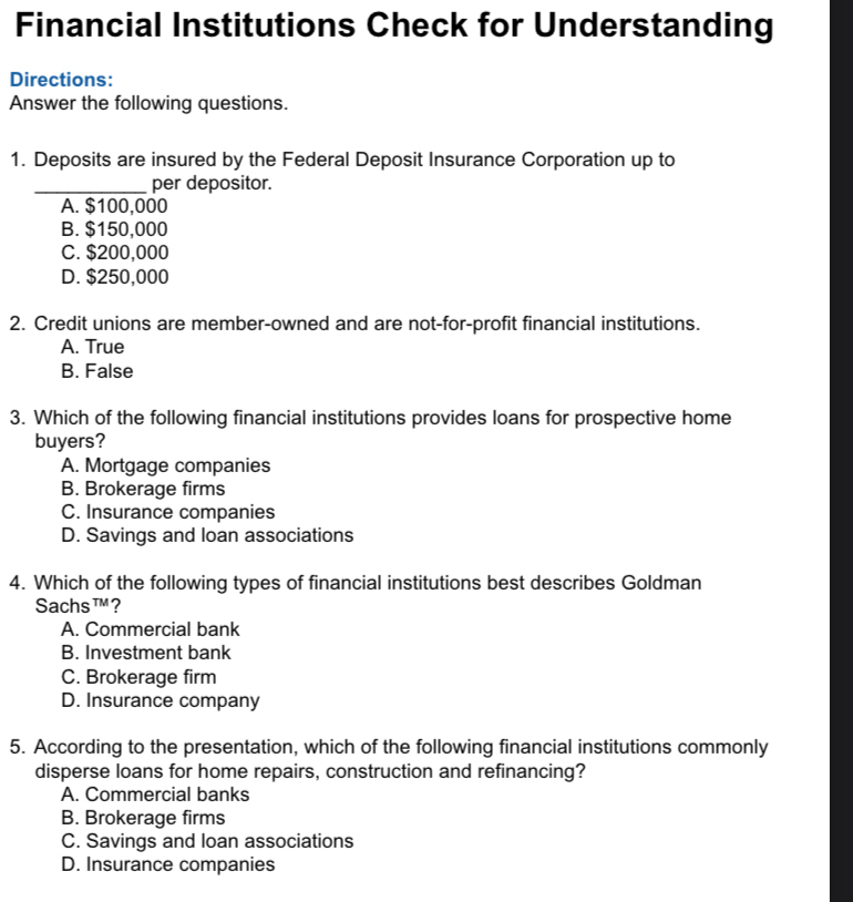 Financial Institutions Check for Understanding
Directions:
Answer the following questions.
1. Deposits are insured by the Federal Deposit Insurance Corporation up to
_per depositor.
A. $100,000
B. $150,000
C. $200,000
D. $250,000
2. Credit unions are member-owned and are not-for-profit financial institutions.
A. True
B. False
3. Which of the following financial institutions provides loans for prospective home
buyers?
A. Mortgage companies
B. Brokerage firms
C. Insurance companies
D. Savings and loan associations
4. Which of the following types of financial institutions best describes Goldman
Sachs TM ?
A. Commercial bank
B. Investment bank
C. Brokerage firm
D. Insurance company
5. According to the presentation, which of the following financial institutions commonly
disperse loans for home repairs, construction and refinancing?
A. Commercial banks
B. Brokerage firms
C. Savings and loan associations
D. Insurance companies