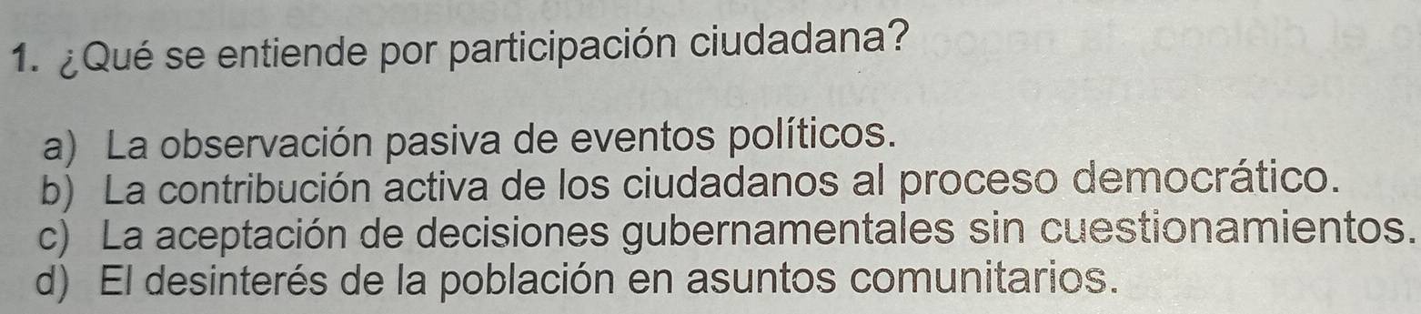 ¿Qué se entiende por participación ciudadana?
a) La observación pasiva de eventos políticos.
b) La contribución activa de los ciudadanos al proceso democrático.
c) La aceptación de decisiones gubernamentales sin cuestionamientos.
d) El desinterés de la población en asuntos comunitarios.