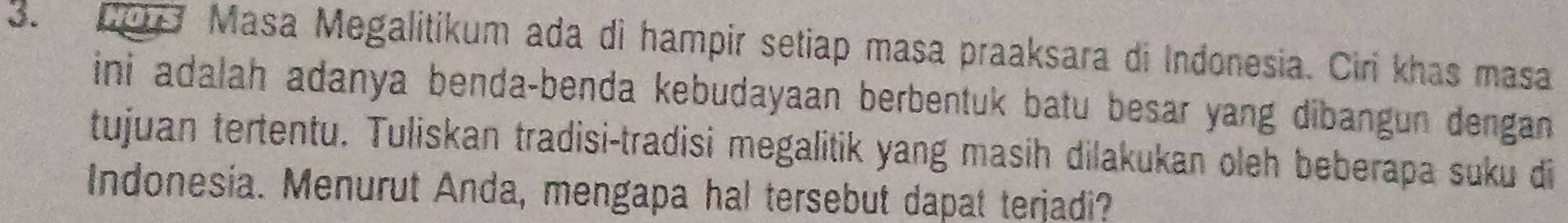 209 Masa Megalitikum ada di hampir setiap masa praaksara di Indonesia. Ciri khas masa 
ini adalah adanya benda-benda kebudayaan berbentuk batu besar yang dibangun dengan 
tujuan tertentu. Tuliskan tradisi-tradisi megalitik yang masih dilakukan oleh beberapa suku di 
Indonesia. Menurut Anda, mengapa hal tersebut dapat terjadi?