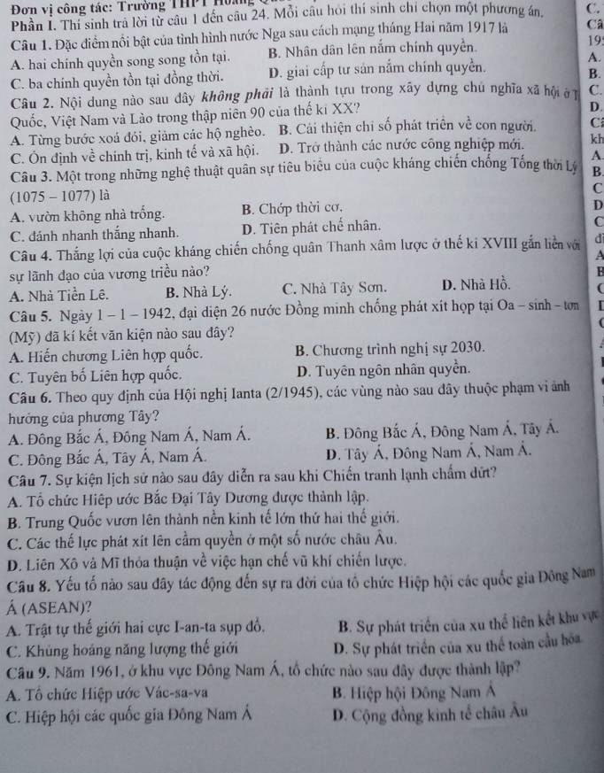 Đơn vị công tác: Trường THPT Hoàng
Phân I. Thi sinh trà lời từ câu 1 đến câu 24. Mỗi câu hỏi thí sinh chỉ chọn một phương án, C.
Câu 1. Đặc điểm nổi bật của tình hình nước Nga sau cách mạng tháng Hai năm 1917 là Câ
A. hai chính quyền song song tồn tại. B. Nhân dân lên nắm chính quyền.
195
A.
C. ba chính quyền tồn tại đồng thời. D. giai cấp tư sản nắm chính quyền.
B.
Câu 2. Nội dung nào sau dây không phải là thành tựu trong xãy dựng chú nghĩa xã hội ở C.
Quốc, Việt Nam và Lào trong thập niên 90 của thế ki XX?
D.
A. Từng bước xoá đói, giảm các hộ nghèo. B. Cải thiện chỉ số phát triển về con người. Ci
C. Ôn định về chính trị, kinh tế và xã hội. D. Trở thành các nước công nghiệp mới. kh
Câu 3. Một trong những nghệ thuật quân sự tiêu biểu của cuộc kháng chiến chống Tổng thời Lý A.
B.
(1075 - 1077) là
C
A. vườn không nhà trống. B. Chớp thời cơ,
D
C. đánh nhanh thắng nhanh. D. Tiên phát chế nhân.
C
Câu 4. Thắng lợi của cuộc kháng chiến chống quân Thanh xâm lược ở thế ki XVIII gắn liền với di
A
sự lãnh đạo của vương triều nào? B
A. Nhà Tiền Lê. B. Nhà Lý. C. Nhà Tây Sơn. D. Nhà Hồ. (
Câu 5. Ngày 1 - 1 - 1942, đại diện 26 nước Đồng minh chống phát xít họp tại Oa - sinh - tơn I
(Mỹ) đã kí kết văn kiện nào sau đây?
A. Hiến chương Liên hợp quốc. B. Chương trình nghị sự 2030.
C. Tuyên bố Liên hợp quốc. D. Tuyên ngôn nhân quyền.
Câu 6. Theo quy định của Hội nghị Ianta (2/1945), các vùng nào sau đây thuộc phạm vi ảnh
hưởng của phương Tây?
A. Đông Bắc Á, Đông Nam Á, Nam Á. B. Đông Bắc Á, Đông Nam Á, Tây Á.
C. Đông Bắc Á, Tây Á, Nam Á. D. Tây Á, Đông Nam Á, Nam Á.
Câu 7. Sự kiện lịch sử nào sau đây diễn ra sau khi Chiến tranh lạnh chẩm dứt?
A. Tổ chức Hiệp ước Bắc Đại Tây Dương được thành lập.
B. Trung Quốc vươn lên thành nền kinh tế lớn thứ hai thế giới.
C. Các thế lực phát xít lên cầm quyền ở một số nước châu Âu.
D. Liên Xô và Mĩ thỏa thuận về việc hạn chế vũ khí chiến lược.
Cầu 8. Yếu tố nào sau đây tác động đến sự ra đời của tổ chức Hiệp hội các quốc gia Đông Nam
Á (ASEAN)?
A. Trật tự thế giới hai cực I-an-ta sụp đổ. B. Sự phát triển của xu thể liên kết khu vực
C. Khủng hoáng năng lượng thế giới
D. Sự phát triển của xu thể toàn cầu hóa
Câu 9. Năm 1961, ở khu vực Đông Nam Á, tổ chức nào sau đây được thành lập?
A. Tổ chức Hiệp ước Vác-sa-va B. Hiệp hội Đông Nam Á
C. Hiệp hội các quốc gia Đông Nam Á D. Cộng đồng kinh tế châu Âu